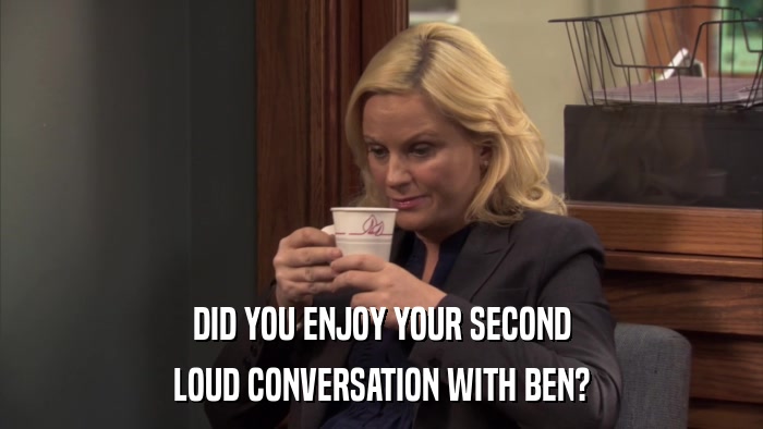 DID YOU ENJOY YOUR SECOND LOUD CONVERSATION WITH BEN? 