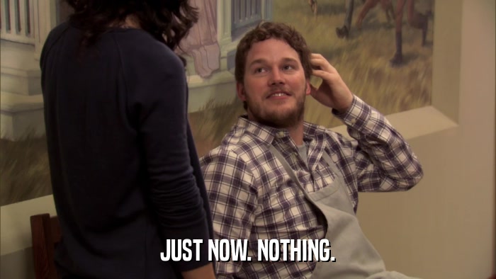 JUST NOW. NOTHING.  