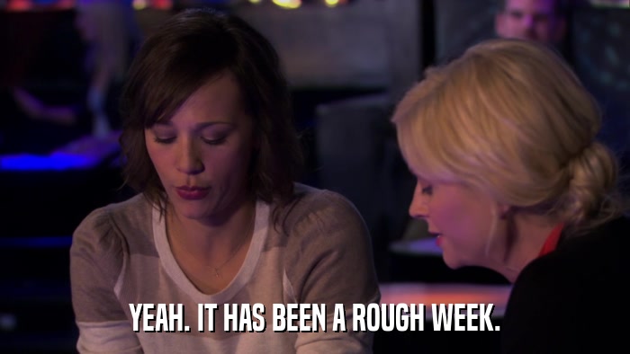 YEAH. IT HAS BEEN A ROUGH WEEK.  