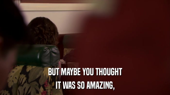 BUT MAYBE YOU THOUGHT IT WAS SO AMAZING, 