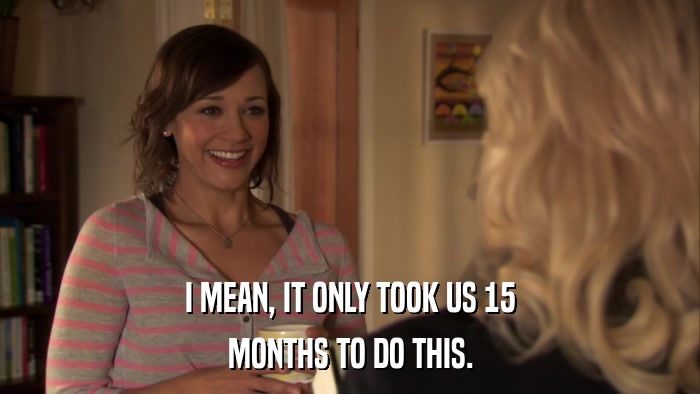 I MEAN, IT ONLY TOOK US 15 MONTHS TO DO THIS. 