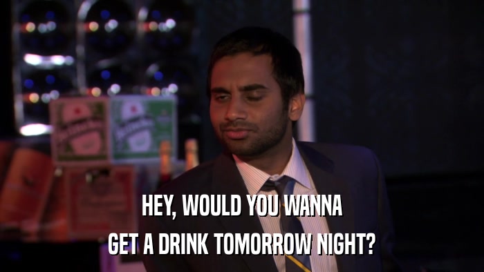 HEY, WOULD YOU WANNA GET A DRINK TOMORROW NIGHT? 
