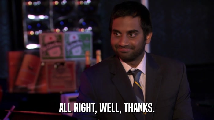ALL RIGHT, WELL, THANKS.  
