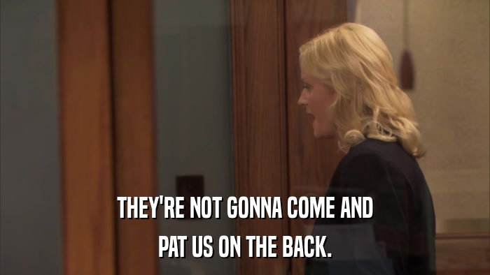 THEY'RE NOT GONNA COME AND PAT US ON THE BACK. 