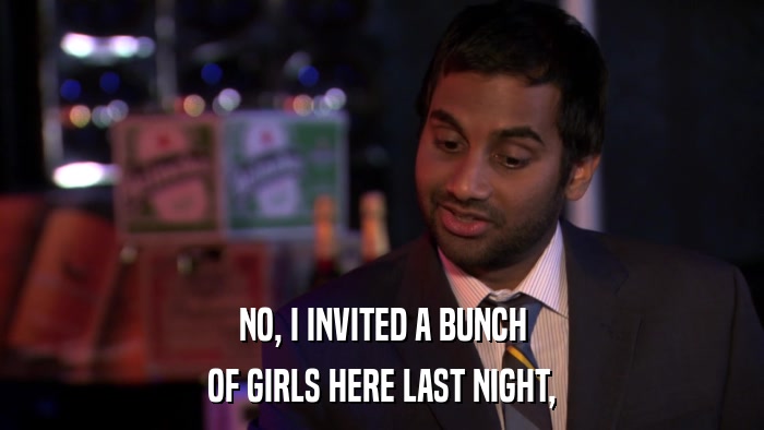 NO, I INVITED A BUNCH OF GIRLS HERE LAST NIGHT, 