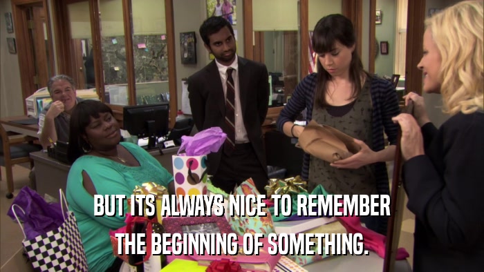 BUT ITS ALWAYS NICE TO REMEMBER THE BEGINNING OF SOMETHING. 