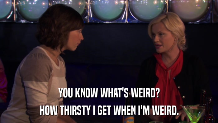 YOU KNOW WHAT'S WEIRD? HOW THIRSTY I GET WHEN I'M WEIRD. 