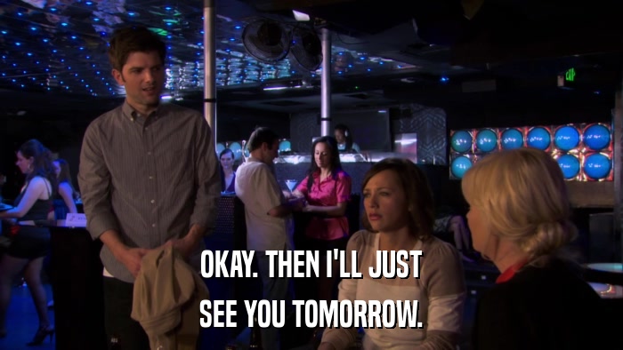 OKAY. THEN I'LL JUST SEE YOU TOMORROW. 