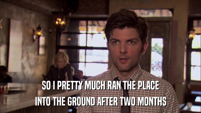 SO I PRETTY MUCH RAN THE PLACE INTO THE GROUND AFTER TWO MONTHS 