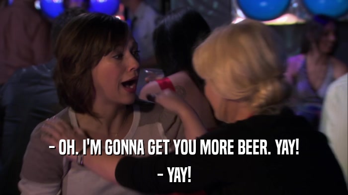 - OH. I'M GONNA GET YOU MORE BEER. YAY! - YAY! 