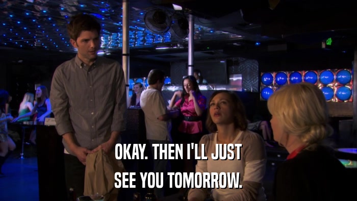 OKAY. THEN I'LL JUST SEE YOU TOMORROW. 