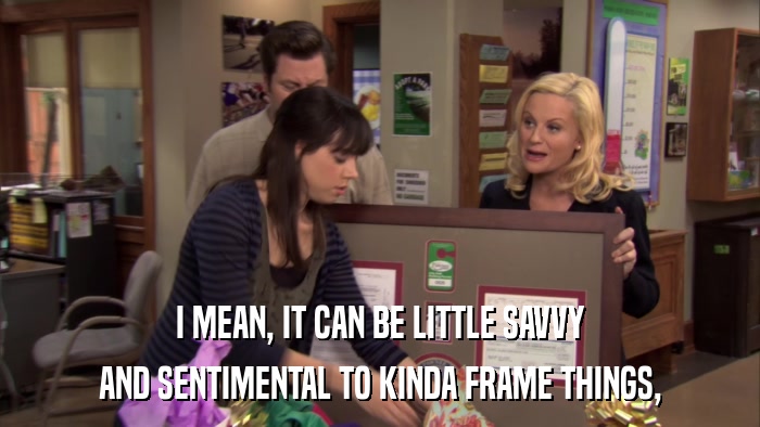 I MEAN, IT CAN BE LITTLE SAVVY AND SENTIMENTAL TO KINDA FRAME THINGS, 