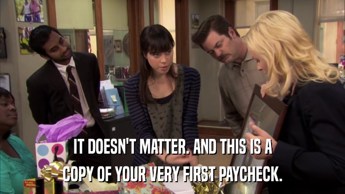 IT DOESN'T MATTER. AND THIS IS A COPY OF YOUR VERY FIRST PAYCHECK. 