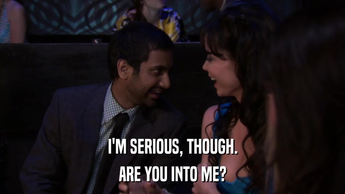 I'M SERIOUS, THOUGH. ARE YOU INTO ME? 