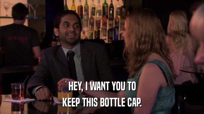 HEY, I WANT YOU TO KEEP THIS BOTTLE CAP. 