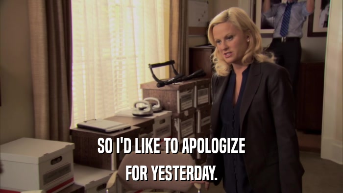 SO I'D LIKE TO APOLOGIZE FOR YESTERDAY. 