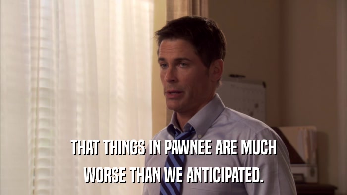 THAT THINGS IN PAWNEE ARE MUCH WORSE THAN WE ANTICIPATED. 