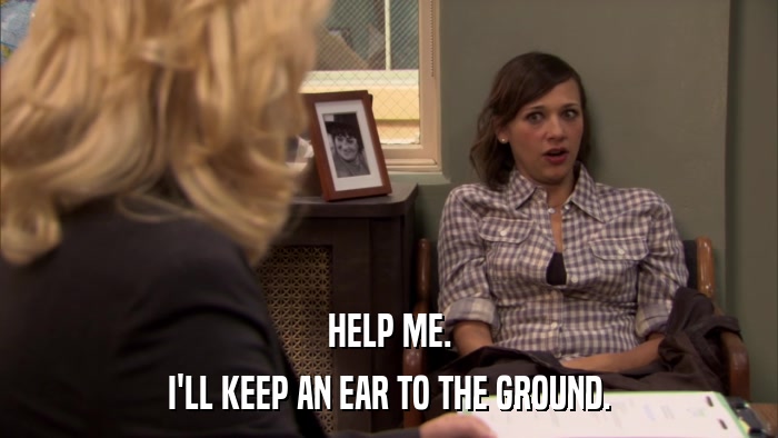 HELP ME. I'LL KEEP AN EAR TO THE GROUND. 