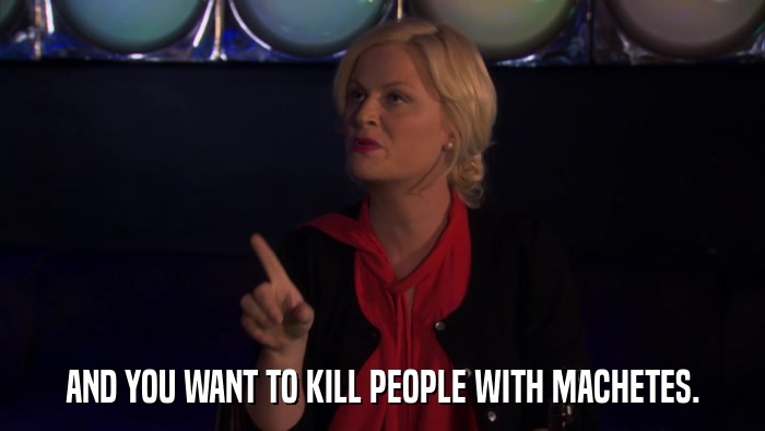 AND YOU WANT TO KILL PEOPLE WITH MACHETES.  