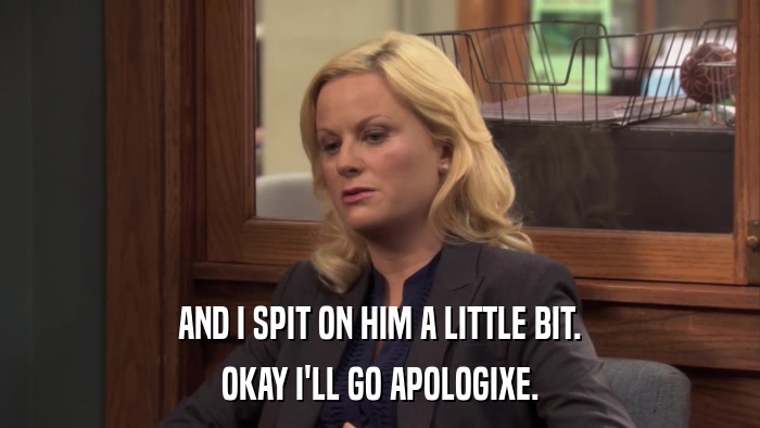 AND I SPIT ON HIM A LITTLE BIT. OKAY I'LL GO APOLOGIXE. 