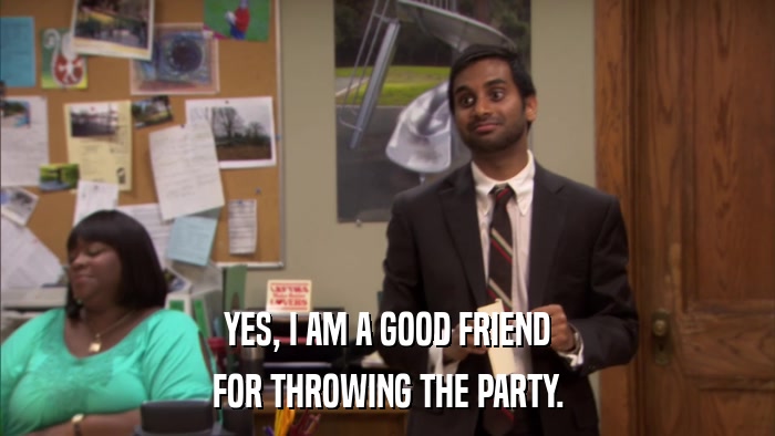 YES, I AM A GOOD FRIEND FOR THROWING THE PARTY. 