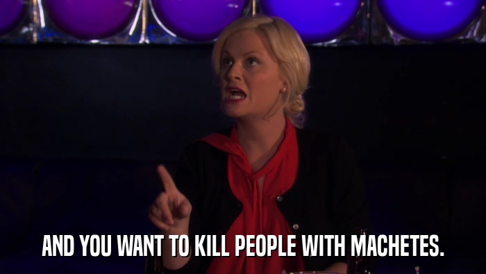 AND YOU WANT TO KILL PEOPLE WITH MACHETES.  