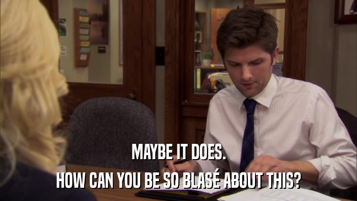 MAYBE IT DOES. HOW CAN YOU BE SO BLASé ABOUT THIS? 