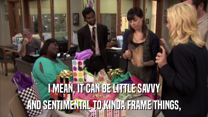 I MEAN, IT CAN BE LITTLE SAVVY AND SENTIMENTAL TO KINDA FRAME THINGS, 