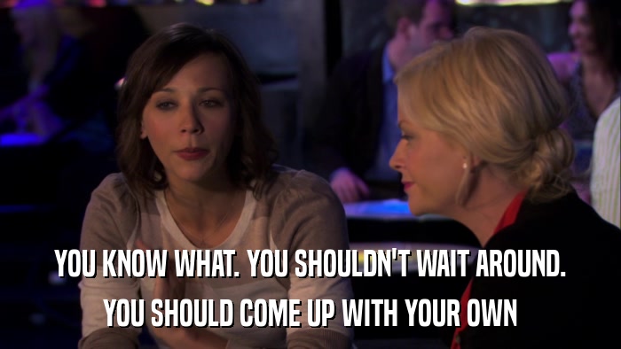 YOU KNOW WHAT. YOU SHOULDN'T WAIT AROUND. YOU SHOULD COME UP WITH YOUR OWN 