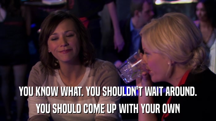 YOU KNOW WHAT. YOU SHOULDN'T WAIT AROUND. YOU SHOULD COME UP WITH YOUR OWN 