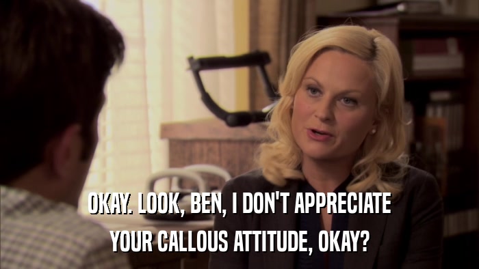 OKAY. LOOK, BEN, I DON'T APPRECIATE YOUR CALLOUS ATTITUDE, OKAY? 