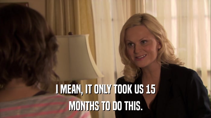 I MEAN, IT ONLY TOOK US 15 MONTHS TO DO THIS. 