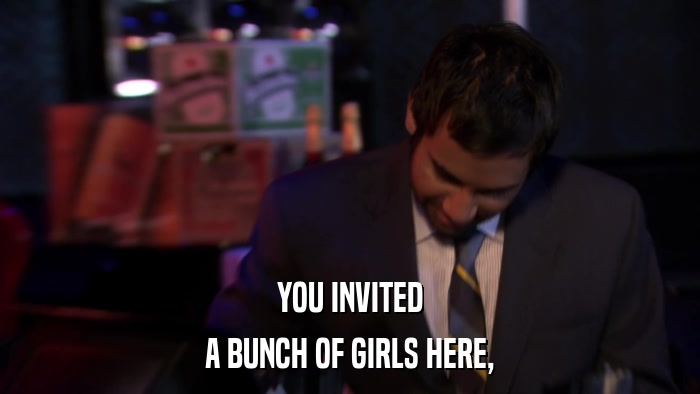 YOU INVITED A BUNCH OF GIRLS HERE, 