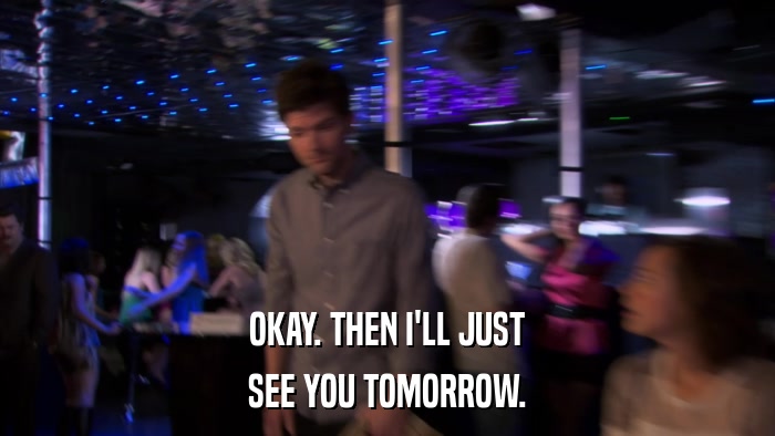 OKAY. THEN I'LL JUST SEE YOU TOMORROW. 