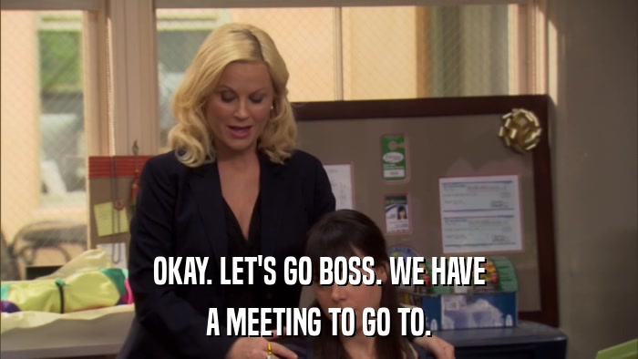 OKAY. LET'S GO BOSS. WE HAVE A MEETING TO GO TO. 