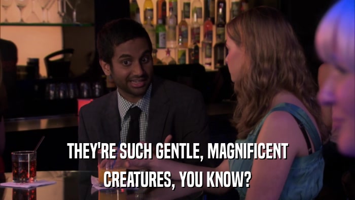 THEY'RE SUCH GENTLE, MAGNIFICENT CREATURES, YOU KNOW? 