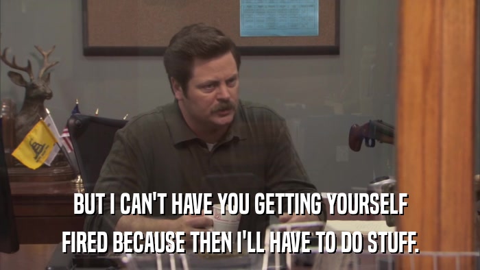 BUT I CAN'T HAVE YOU GETTING YOURSELF FIRED BECAUSE THEN I'LL HAVE TO DO STUFF. 