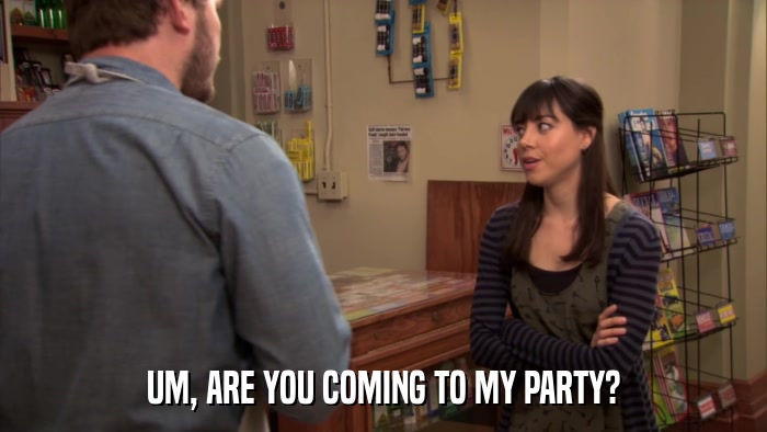 UM, ARE YOU COMING TO MY PARTY?  