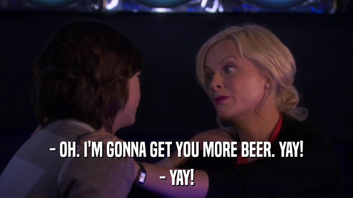 - OH. I'M GONNA GET YOU MORE BEER. YAY! - YAY! 