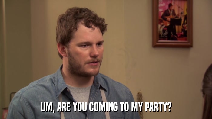 UM, ARE YOU COMING TO MY PARTY?  