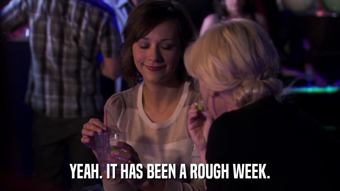 YEAH. IT HAS BEEN A ROUGH WEEK.  