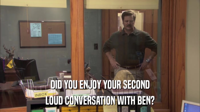 DID YOU ENJOY YOUR SECOND LOUD CONVERSATION WITH BEN? 
