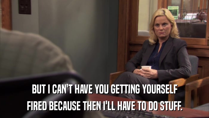 BUT I CAN'T HAVE YOU GETTING YOURSELF FIRED BECAUSE THEN I'LL HAVE TO DO STUFF. 