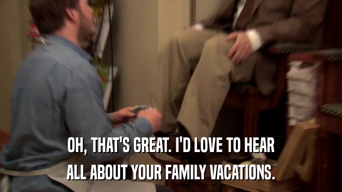 OH, THAT'S GREAT. I'D LOVE TO HEAR ALL ABOUT YOUR FAMILY VACATIONS. 