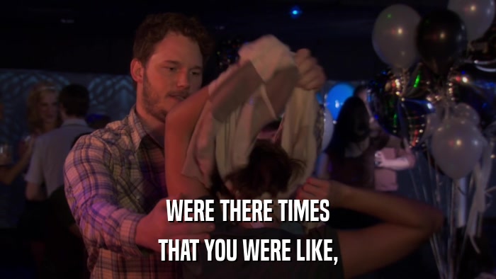 WERE THERE TIMES THAT YOU WERE LIKE, 