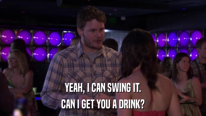 YEAH, I CAN SWING IT. CAN I GET YOU A DRINK? 