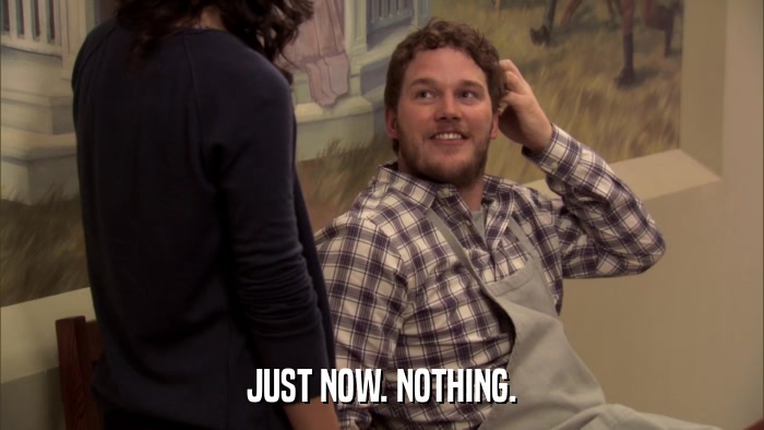 JUST NOW. NOTHING.  