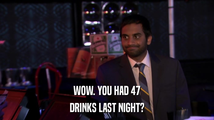 WOW. YOU HAD 47 DRINKS LAST NIGHT? 