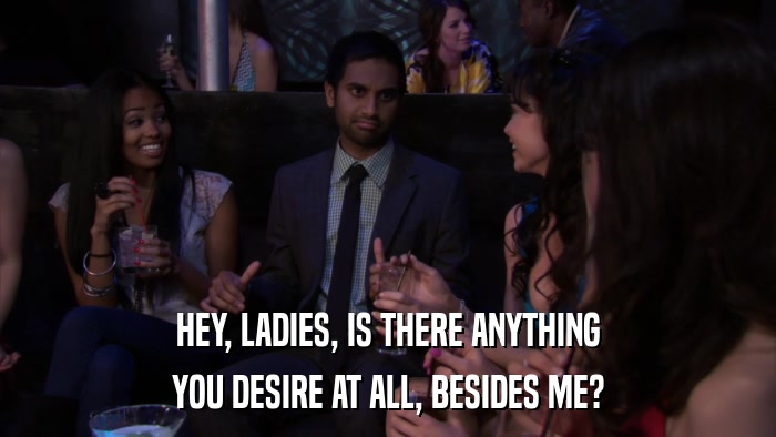 HEY, LADIES, IS THERE ANYTHING YOU DESIRE AT ALL, BESIDES ME? 