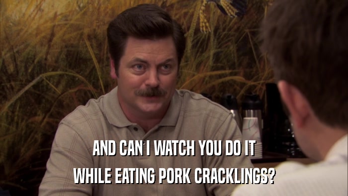 AND CAN I WATCH YOU DO IT WHILE EATING PORK CRACKLINGS? 